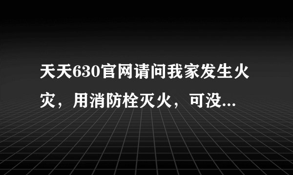 天天630官网请问我家发生火灾，用消防栓灭火，可没水，灭火器也是坏的，眼睁睁看着家被烧，怎么办？求帮助