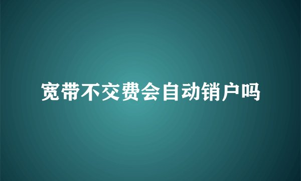 宽带不交费会自动销户吗