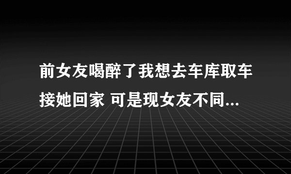 前女友喝醉了我想去车库取车接她回家 可是现女友不同意 一直问我 去干嘛 你要是接回来了就分手咋办？