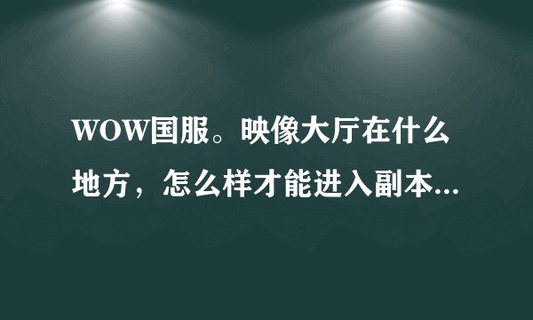 WOW国服。映像大厅在什么地方，怎么样才能进入副本，需要什么装备才能打？