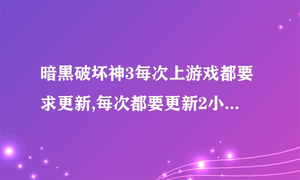 暗黑破坏神3每次上游戏都要求更新,每次都要更新2小时以上.有没那个大神知道是怎么回事?要怎么处理啊?