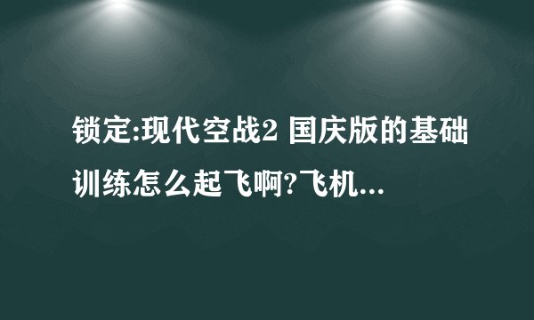 锁定:现代空战2 国庆版的基础训练怎么起飞啊?飞机舱门没关,打不开电源,打不开引擎,不能滑行???