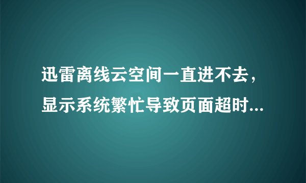 迅雷离线云空间一直进不去，显示系统繁忙导致页面超时，请稍后再试