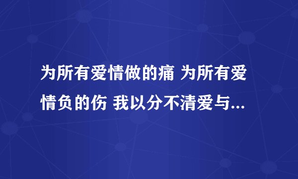 为所有爱情做的痛 为所有爱情负的伤 我以分不清爱与恨 是什么歌