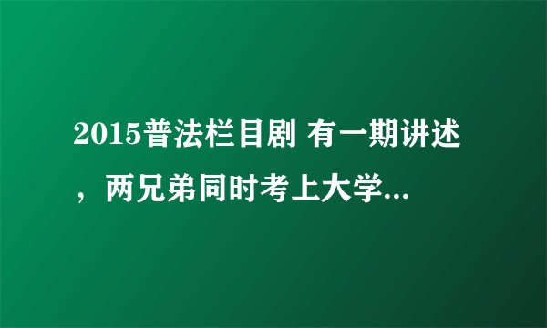 2015普法栏目剧 有一期讲述，两兄弟同时考上大学，由于经济不足的问题和哥哥特别喜欢弟弟，把上大学