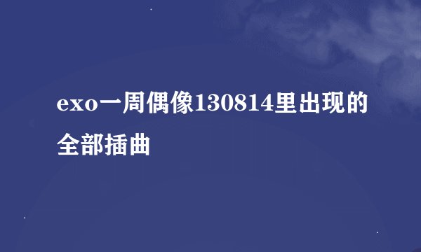 exo一周偶像130814里出现的全部插曲