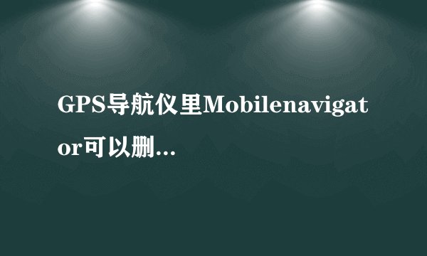 GPS导航仪里Mobilenavigator可以删除么?,是干什么用的?我只用...