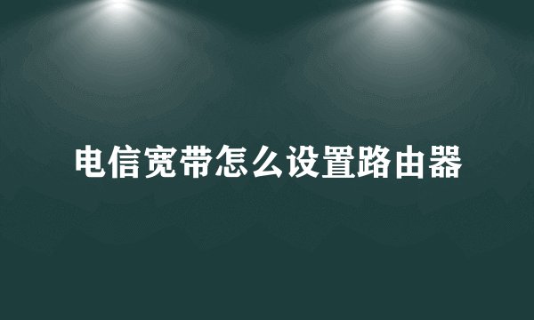 电信宽带怎么设置路由器