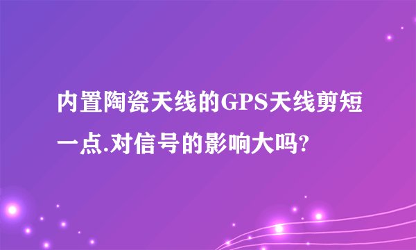 内置陶瓷天线的GPS天线剪短一点.对信号的影响大吗?