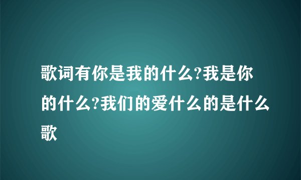 歌词有你是我的什么?我是你的什么?我们的爱什么的是什么歌