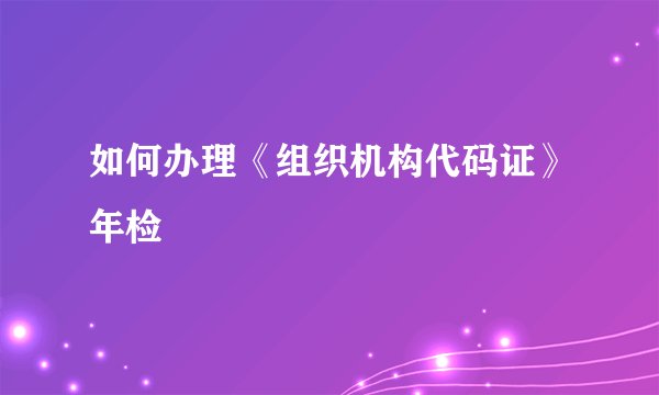 如何办理《组织机构代码证》年检