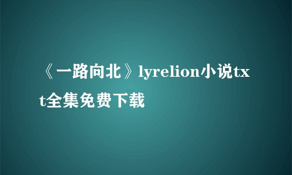 《一路向北》lyrelion小说txt全集免费下载