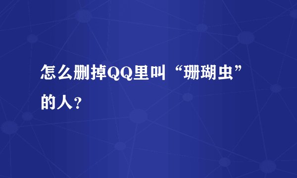 怎么删掉QQ里叫“珊瑚虫”的人？