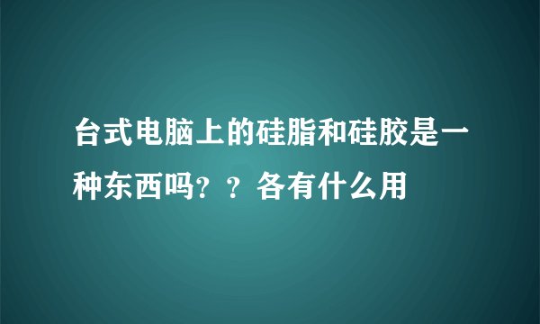 台式电脑上的硅脂和硅胶是一种东西吗？？各有什么用