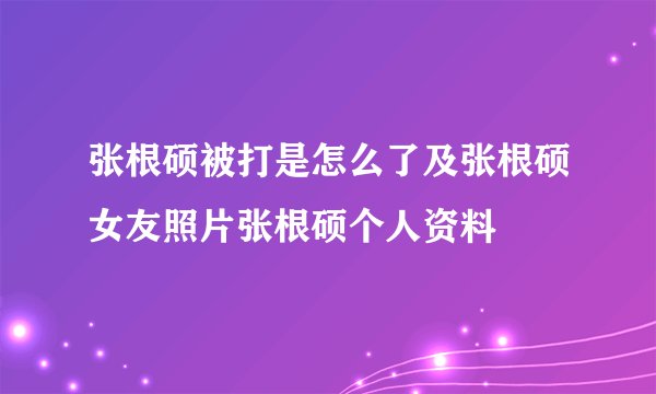 张根硕被打是怎么了及张根硕女友照片张根硕个人资料