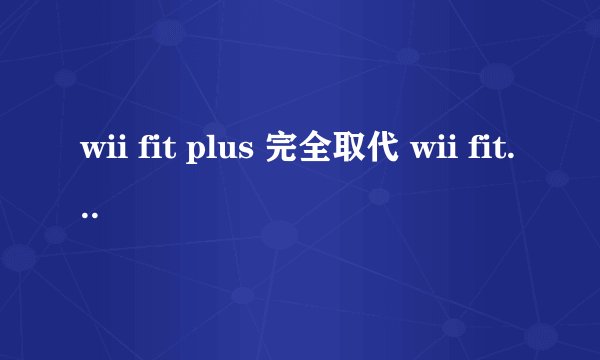 wii fit plus 完全取代 wii fit 第一代吗？