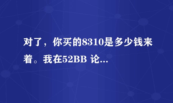 对了，你买的8310是多少钱来着。我在52BB 论坛里的商家可信么。
