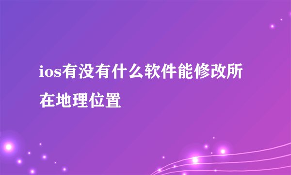 ios有没有什么软件能修改所在地理位置