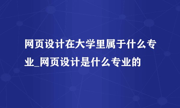 网页设计在大学里属于什么专业_网页设计是什么专业的