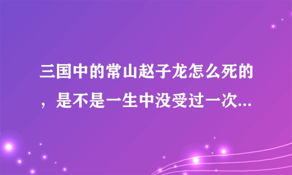 三国中的常山赵子龙怎么死的，是不是一生中没受过一次伤。还有赵子龙对刘备为什么那么忠诚。