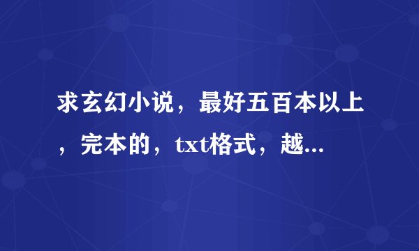 求玄幻小说，最好五百本以上，完本的，txt格式，越多越好，最好看个一年的,谢谢了