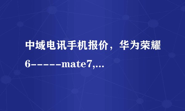 中域电讯手机报价，华为荣耀6-----mate7,荣耀3C，3X多少钱？小米3,米4,红米1S米n