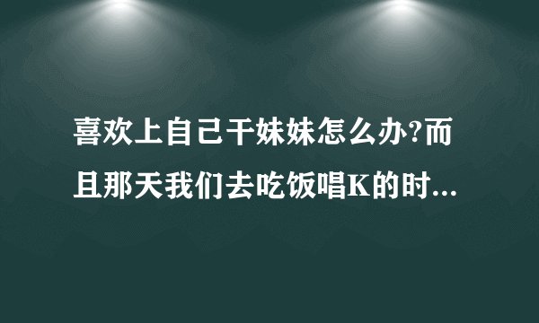 喜欢上自己干妹妹怎么办?而且那天我们去吃饭唱K的时候我俩还舌吻了,当时她也没直接拒绝，而是和我亲了