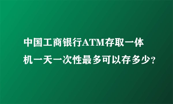 中国工商银行ATM存取一体机一天一次性最多可以存多少？