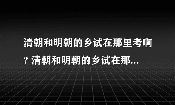 清朝和明朝的乡试在那里考啊? 清朝和明朝的乡试在那里考啊?