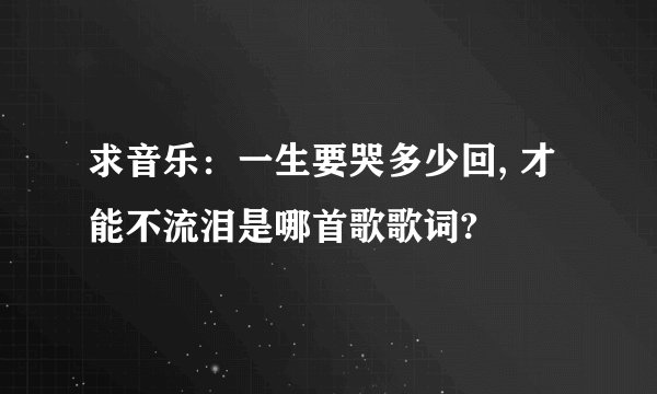 求音乐：一生要哭多少回, 才能不流泪是哪首歌歌词?