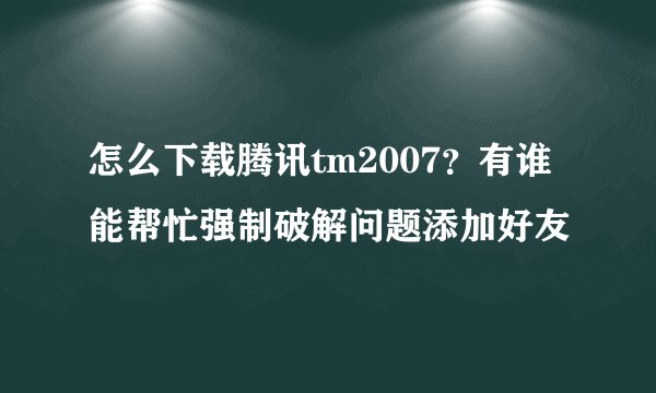 怎么下载腾讯tm2007？有谁能帮忙强制破解问题添加好友