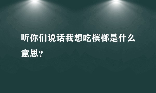 听你们说话我想吃槟榔是什么意思？
