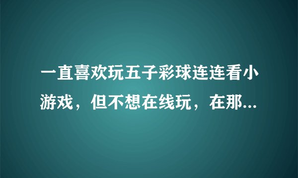 一直喜欢玩五子彩球连连看小游戏，但不想在线玩，在那个网址下载比较安全啊？谢谢