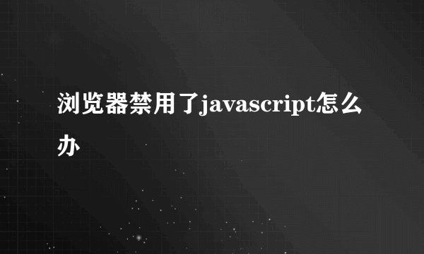 浏览器禁用了javascript怎么办