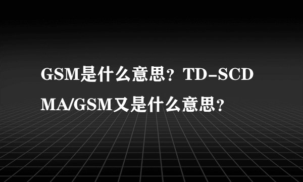 GSM是什么意思？TD-SCDMA/GSM又是什么意思？