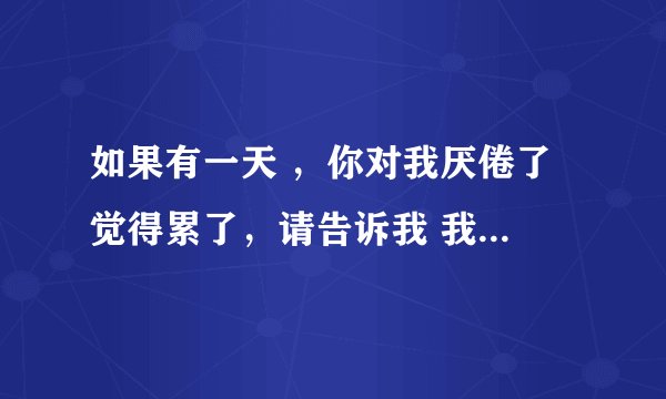 如果有一天 ，你对我厌倦了 觉得累了，请告诉我 我会默默的离开。不打扰 不死缠烂打