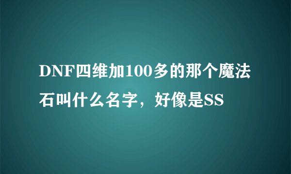 DNF四维加100多的那个魔法石叫什么名字，好像是SS