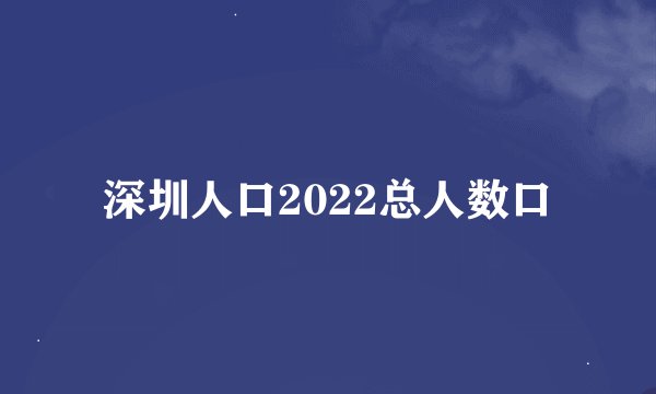 深圳人口2022总人数口