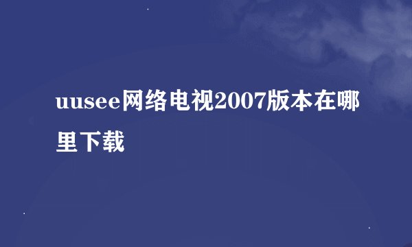 uusee网络电视2007版本在哪里下载