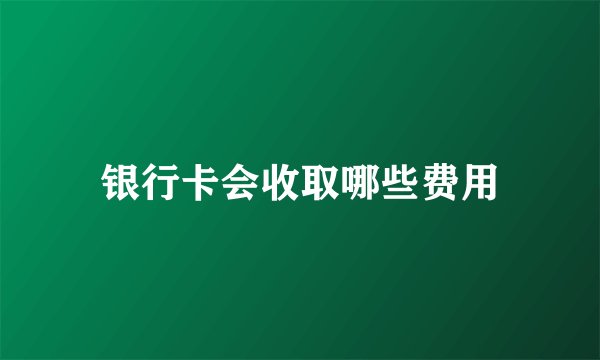 银行卡会收取哪些费用