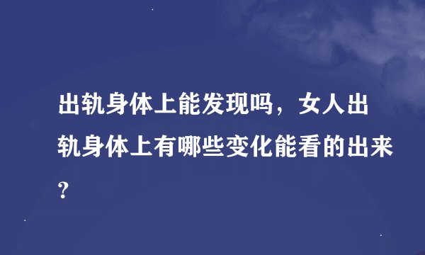出轨身体上能发现吗，女人出轨身体上有哪些变化能看的出来？
