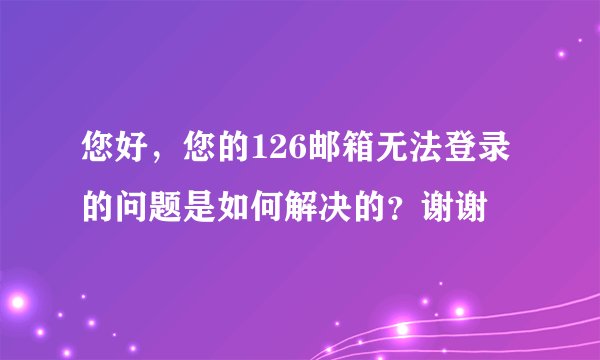 您好，您的126邮箱无法登录的问题是如何解决的？谢谢