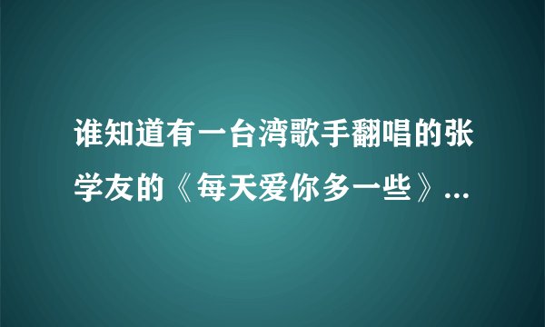 谁知道有一台湾歌手翻唱的张学友的《每天爱你多一些》，这歌手叫什么，歌名是什么？我听过，一时记不起...