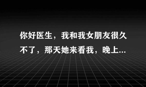 你好医生，我和我女朋友很久不了，那天她来看我，晚上我们多做了几次，好像是三次，当时她好像经期还没过