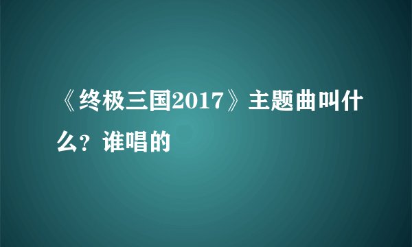 《终极三国2017》主题曲叫什么？谁唱的