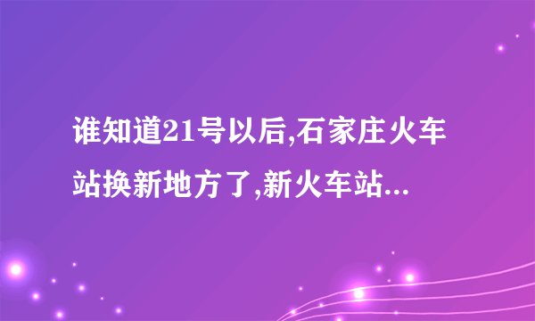 谁知道21号以后,石家庄火车站换新地方了,新火车站具体地址在哪???