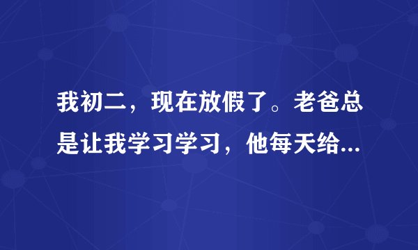 我初二，现在放假了。老爸总是让我学习学习，他每天给我布置作业，然后上班，我每天都完成，可是他一回家