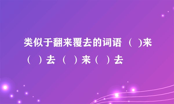 类似于翻来覆去的词语 （ )来（ ）去 （ ）来（ ）去