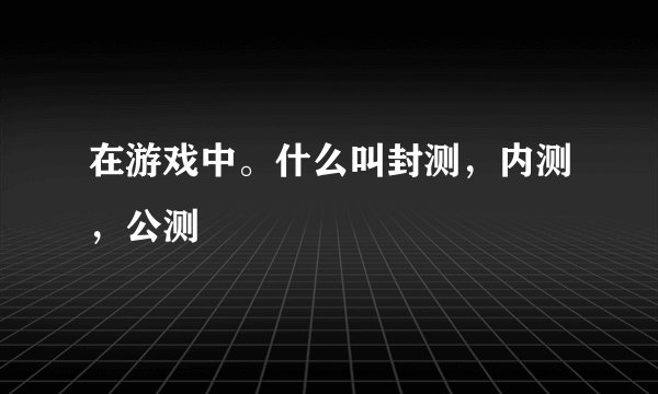 在游戏中。什么叫封测，内测，公测