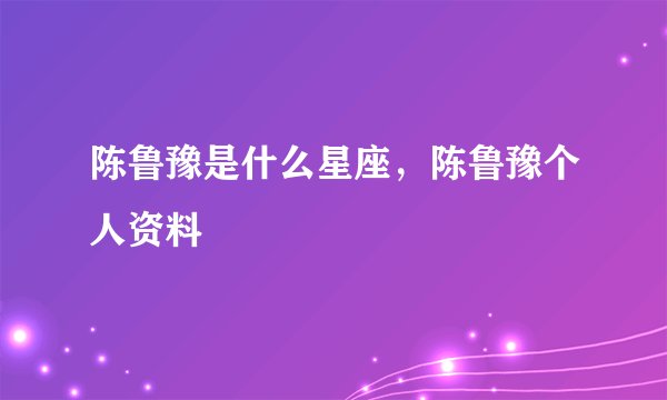 陈鲁豫是什么星座，陈鲁豫个人资料